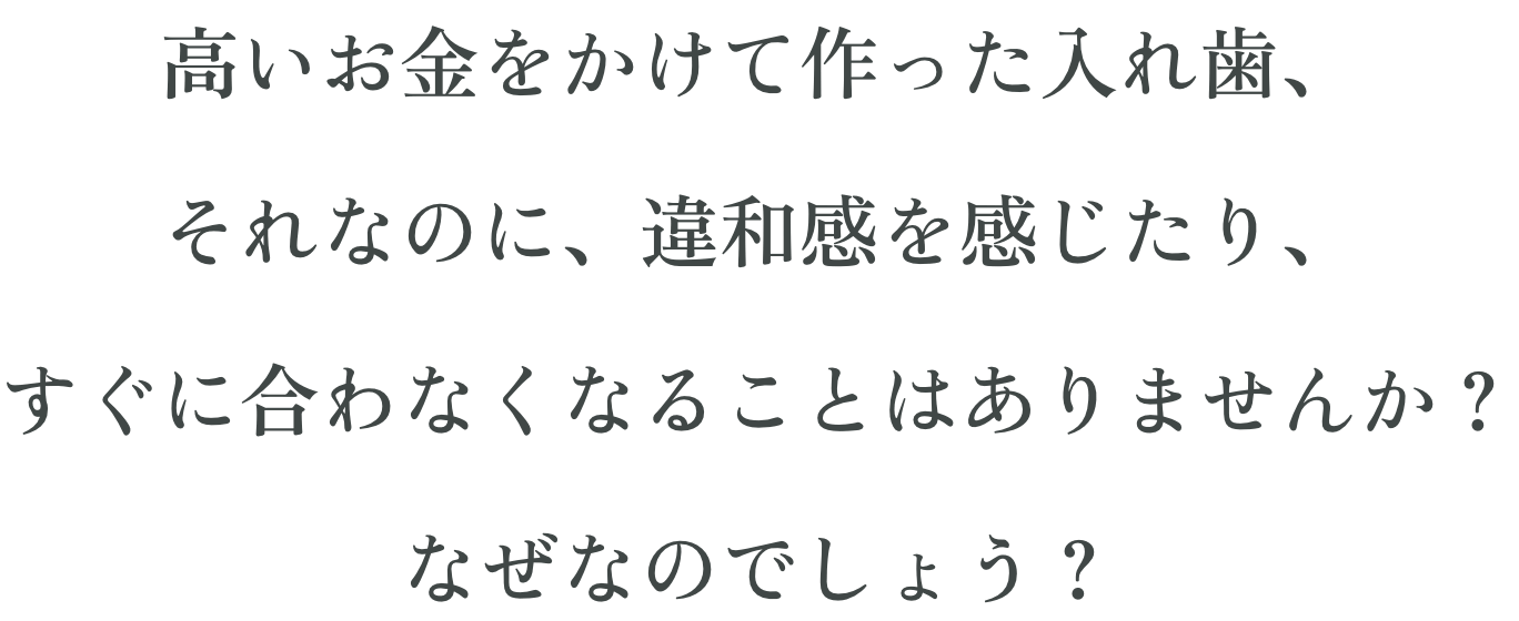 高いお金をかけて作った入れ歯、それなのに、違和感を感じたり、すぐに合わなくなることはありませんか？なぜなのでしょう？